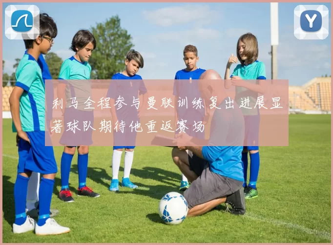 利马全程参与曼联训练复出进展显著球队期待他重返赛场