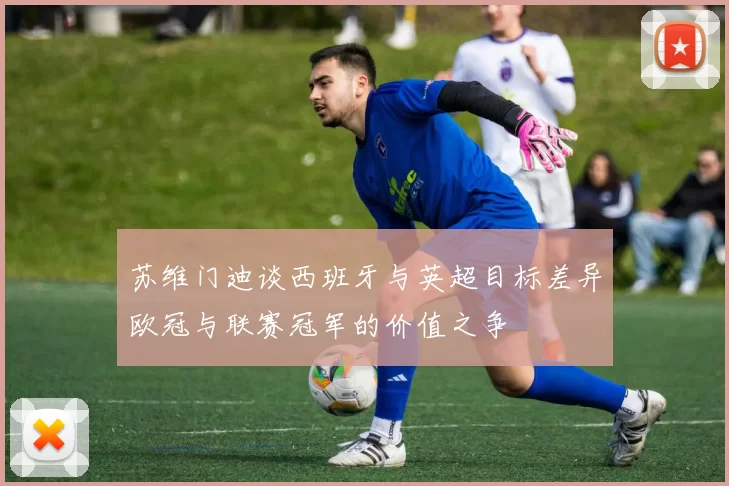 苏维门迪谈西班牙与英超目标差异欧冠与联赛冠军的价值之争