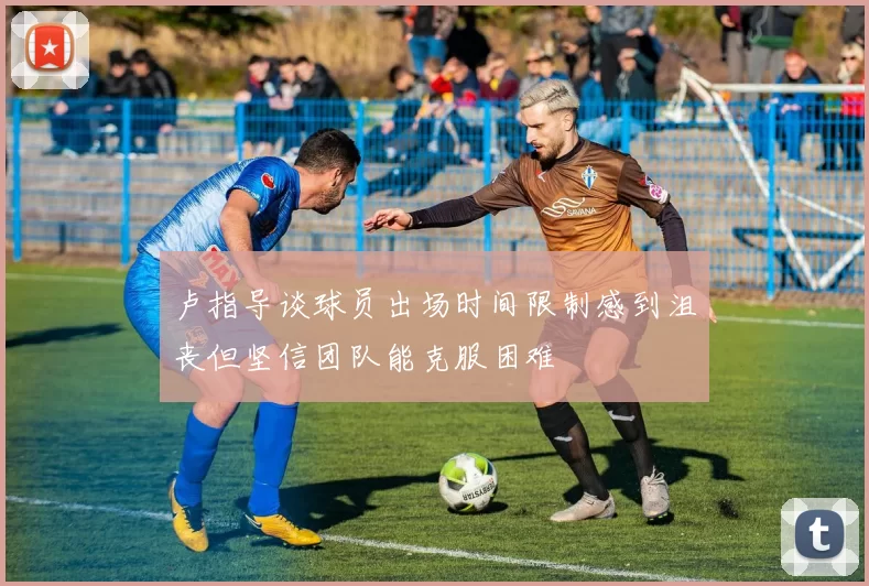 卢指导谈球员出场时间限制感到沮丧但坚信团队能克服困难