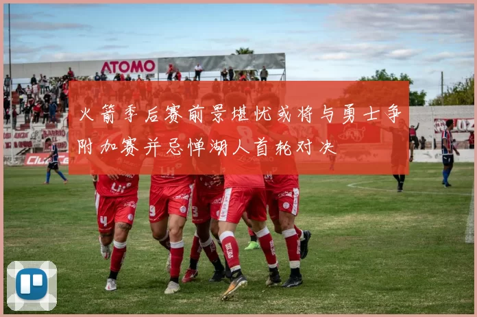 火箭季后赛前景堪忧或将与勇士争附加赛并忌惮湖人首轮对决